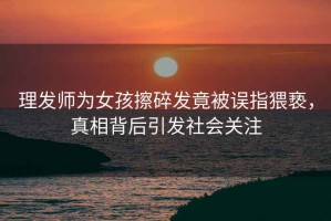 理發師為女孩擦碎發竟被誤指猥褻，真相背后引發社會關注