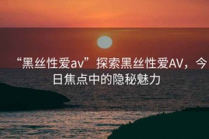 “黑絲性愛av”探索黑絲性愛AV，今日焦點中的隱秘魅力