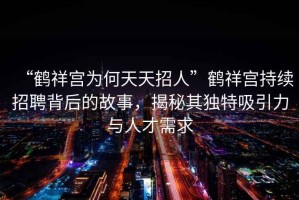 “鶴祥宮為何天天招人”鶴祥宮持續招聘背后的故事，揭秘其獨特吸引力與人才需求