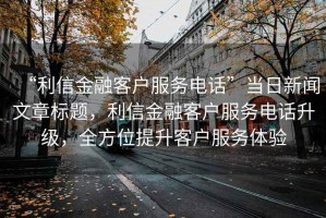 “利信金融客戶服務電話”當日新聞文章標題，利信金融客戶服務電話升級，全方位提升客戶服務體驗