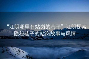 “江陰哪里有站崗的巷子”江陰探索，隱秘巷子的站崗故事與風情