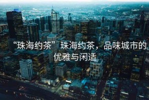 “珠海約茶”珠海約茶，品味城市的優(yōu)雅與閑適
