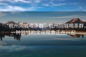 “杭州同城喝茶群”杭州同城喝茶群，一種獨特的文化現象正在興起