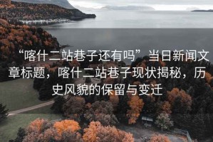 “喀什二站巷子還有嗎”當日新聞文章標題，喀什二站巷子現(xiàn)狀揭秘，歷史風貌的保留與變遷