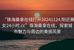 “珠海桑拿在線打開20241124.附近美女24小時.cc”珠海桑拿在線，探索城市魅力與周邊的美麗風景