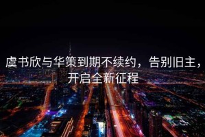 虞書欣與華策到期不續約，告別舊主，開啟全新征程