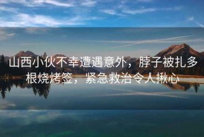 山西小伙不幸遭遇意外，脖子被扎多根燒烤簽，緊急救治令人揪心
