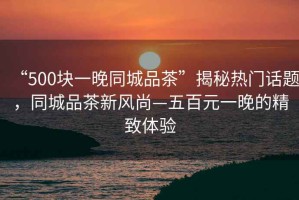 “500塊一晚同城品茶”揭秘熱門話題，同城品茶新風尚—五百元一晚的精致體驗