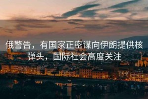 俄警告，有國家正密謀向伊朗提供核彈頭，國際社會高度關注