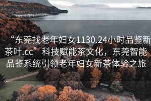 “東莞找老年婦女1130.24小時品鑒新茶葉.cc”科技賦能茶文化，東莞智能品鑒系統引領老年婦女新茶體驗之旅