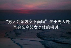 “男人會親妓女下面嗎”關于男人是否會親吻妓女身體的探討