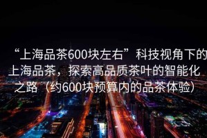 “上海品茶600塊左右”科技視角下的上海品茶，探索高品質茶葉的智能化之路（約600塊預算內的品茶體驗）