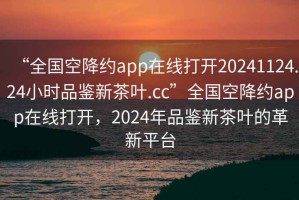 “全國空降約app在線打開20241124.24小時品鑒新茶葉.cc”全國空降約app在線打開，2024年品鑒新茶葉的革新平臺