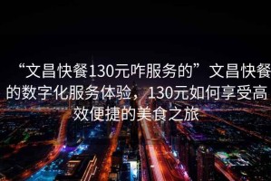 “文昌快餐130元咋服務的”文昌快餐的數字化服務體驗，130元如何享受高效便捷的美食之旅