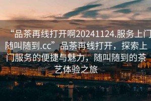 “品茶再線打開啊20241124.服務(wù)上門隨叫隨到.cc”品茶再線打開，探索上門服務(wù)的便捷與魅力，隨叫隨到的茶藝體驗(yàn)之旅