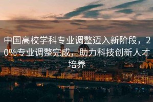 中國高校學(xué)科專業(yè)調(diào)整邁入新階段，20%專業(yè)調(diào)整完成，助力科技創(chuàng)新人才培養(yǎng)