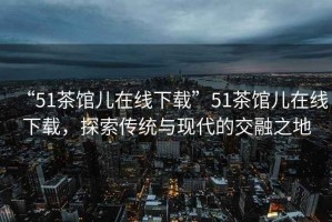 “51茶館兒在線下載”51茶館兒在線下載，探索傳統與現代的交融之地