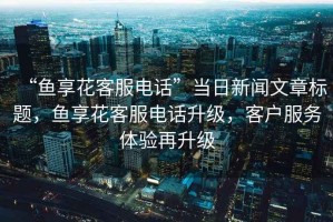 “魚享花客服電話”當日新聞文章標題，魚享花客服電話升級，客戶服務體驗再升級