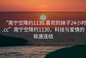 “南寧空降約1130.喜歡的妹子24小時.cc”南寧空降約1130，科技與愛情的極速連結
