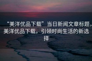 “美洋優品下載”當日新聞文章標題，美洋優品下載，引領時尚生活的新選擇