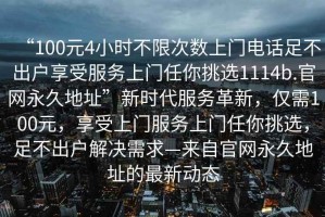 “100元4小時(shí)不限次數(shù)上門電話足不出戶享受服務(wù)上門任你挑選1114b.官網(wǎng)永久地址”新時(shí)代服務(wù)革新，僅需100元，享受上門服務(wù)上門任你挑選，足不出戶解決需求—來自官網(wǎng)永久地址的最新動態(tài)