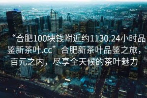 “合肥100塊錢附近約1130.24小時品鑒新茶葉.cc”合肥新茶葉品鑒之旅，百元之內，盡享全天候的茶葉魅力