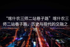 “喀什農(nóng)三師二站巷子路”喀什農(nóng)三師二站巷子路，歷史與現(xiàn)代的交融之地