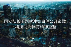 國安隊長王剛就沖突事件公開道歉，科技助力體育精神重塑