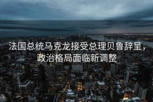 法國總統馬克龍接受總理貝魯辭呈，政治格局面臨新調整
