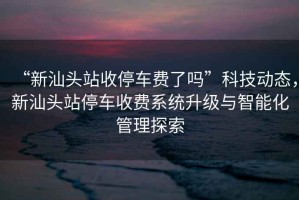 “新汕頭站收停車費了嗎”科技動態，新汕頭站停車收費系統升級與智能化管理探索