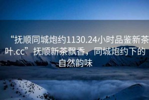 “撫順同城炮約1130.24小時品鑒新茶葉.cc”撫順新茶飄香，同城炮約下的自然韻味