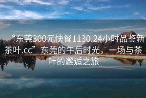 “東莞300元快餐1130.24小時(shí)品鑒新茶葉.cc”東莞的午后時(shí)光，一場(chǎng)與茶葉的邂逅之旅