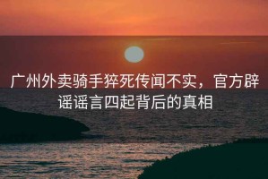 廣州外賣騎手猝死傳聞不實，官方辟謠謠言四起背后的真相