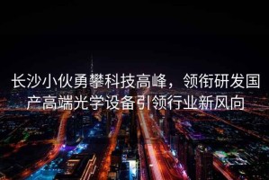 長沙小伙勇攀科技高峰，領銜研發國產高端光學設備引領行業新風向