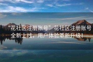 “花社區注冊賬號”花社區注冊賬號全新上線，用戶體驗革新升級！