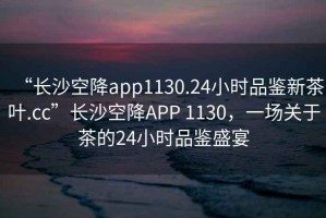 “長沙空降app1130.24小時品鑒新茶葉.cc”長沙空降APP 1130，一場關于茶的24小時品鑒盛宴