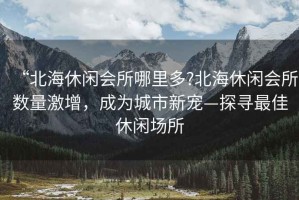 “北海休閑會所哪里多?北海休閑會所數量激增，成為城市新寵—探尋最佳休閑場所
