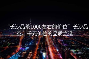 “長沙品茶1000左右的價位”長沙品茶，千元價位的品質之選