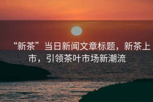 “新茶”當日新聞文章標題，新茶上市，引領茶葉市場新潮流