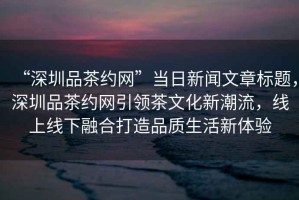 “深圳品茶約網(wǎng)”當(dāng)日新聞文章標(biāo)題，深圳品茶約網(wǎng)引領(lǐng)茶文化新潮流，線上線下融合打造品質(zhì)生活新體驗(yàn)