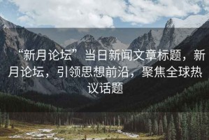 “新月論壇”當(dāng)日新聞文章標(biāo)題，新月論壇，引領(lǐng)思想前沿，聚焦全球熱議話題