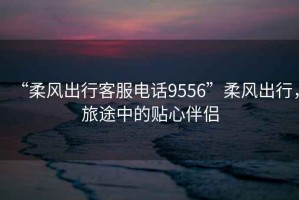 “柔風出行客服電話9556”柔風出行，旅途中的貼心伴侶