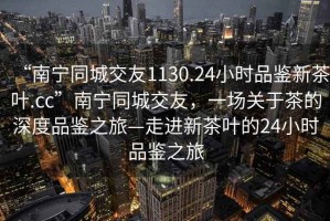 “南寧同城交友1130.24小時品鑒新茶葉.cc”南寧同城交友，一場關于茶的深度品鑒之旅—走進新茶葉的24小時品鑒之旅