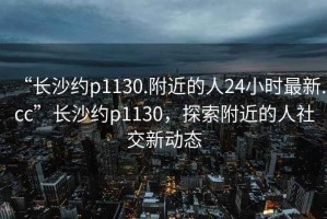 “長沙約p1130.附近的人24小時最新.cc”長沙約p1130，探索附近的人社交新動態(tài)