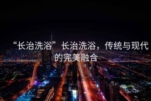 “長治洗浴”長治洗浴，傳統與現代的完美融合