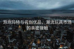 泡泡瑪特與名創(chuàng)優(yōu)品，潮流玩具市場的親密接觸
