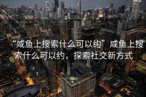 “咸魚上搜索什么可以約”咸魚上搜索什么可以約，探索社交新方式