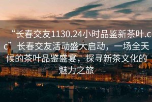 “長春交友1130.24小時品鑒新茶葉.cc”長春交友活動盛大啟動，一場全天候的茶葉品鑒盛宴，探尋新茶文化的魅力之旅