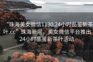 “珠海美女微信1130.24小時品鑒新茶葉.cc”珠海新聞，美女微信平臺推出24小時品鑒新茶葉活動