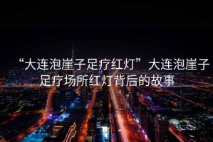 “大連泡崖子足療紅燈”大連泡崖子足療場所紅燈背后的故事